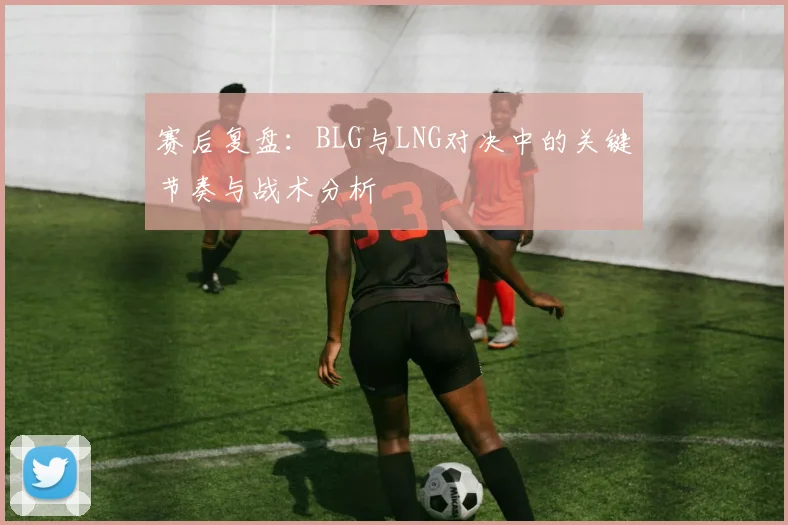 赛后复盘：BLG与LNG对决中的关键节奏与战术分析