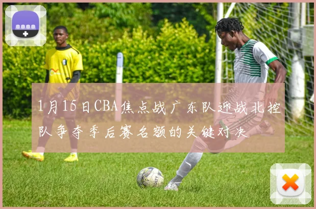 1月15日CBA焦点战广东队迎战北控队争夺季后赛名额的关键对决