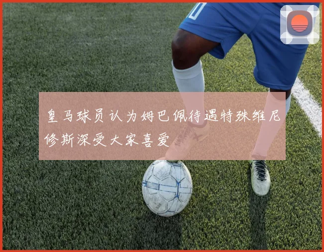 皇马球员认为姆巴佩待遇特殊维尼修斯深受大家喜爱