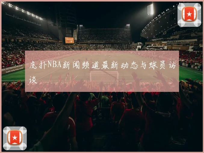 虎扑NBA新闻频道最新动态与球员访谈