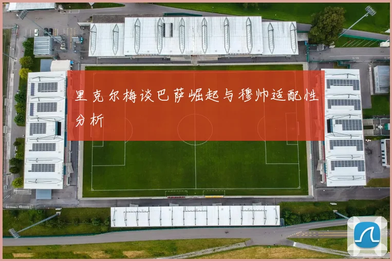 里克尔梅谈巴萨崛起与穆帅适配性分析