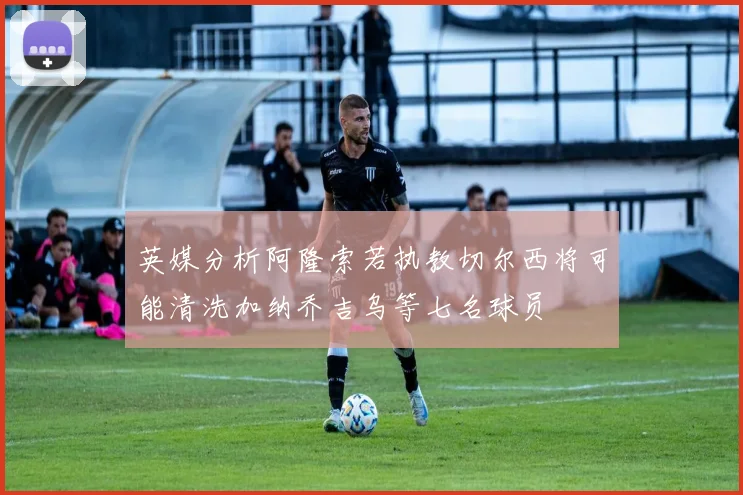 英媒分析阿隆索若执教切尔西将可能清洗加纳乔吉乌等七名球员