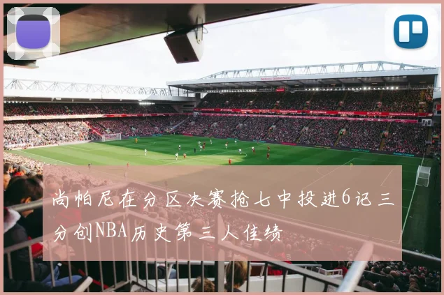 尚帕尼在分区决赛抢七中投进6记三分创NBA历史第三人佳绩