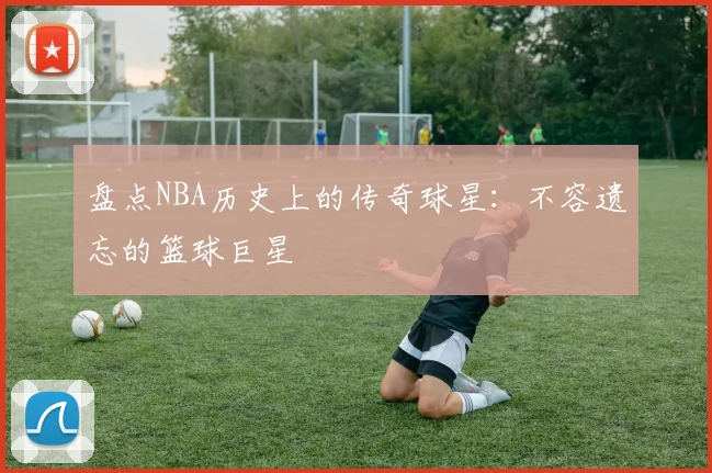 盘点NBA历史上的传奇球星：不容遗忘的篮球巨星